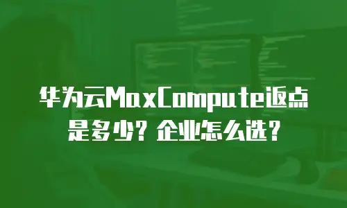 华为云MaxCompute返点是多少？企业怎么选？