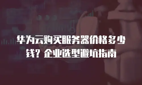 华为云购买服务器价格多少钱？企业选型避坑指南