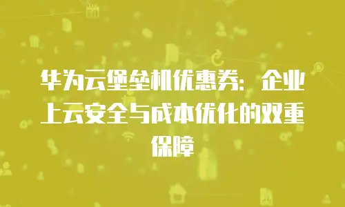 华为云堡垒机优惠券：企业上云安全与成本优化的双重保障