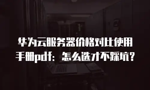 华为云服务器价格对比使用手册pdf：怎么选才不踩坑？
