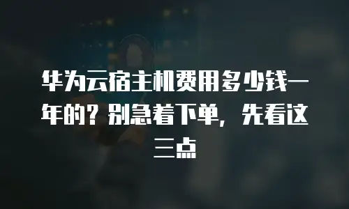 华为云宿主机费用多少钱一年的？别急着下单，先看这三点