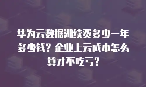 华为云数据湖续费多少一年多少钱？企业上云成本怎么算才不吃亏？