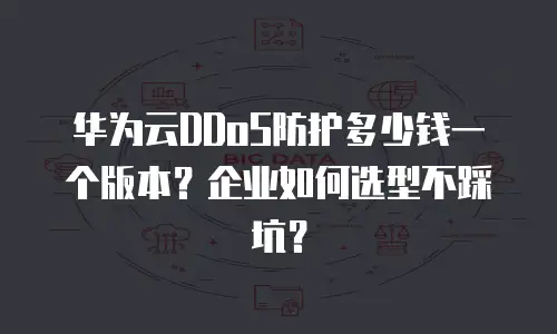 华为云DDoS防护多少钱一个版本？企业如何选型不踩坑？