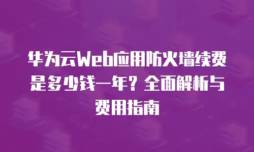 华为云Web应用防火墙续费是多少钱一年？全面解析与费用指南