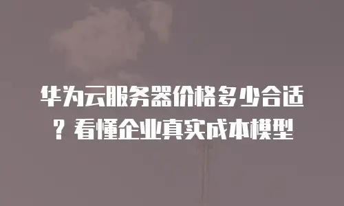 华为云服务器价格多少合适？看懂企业真实成本模型