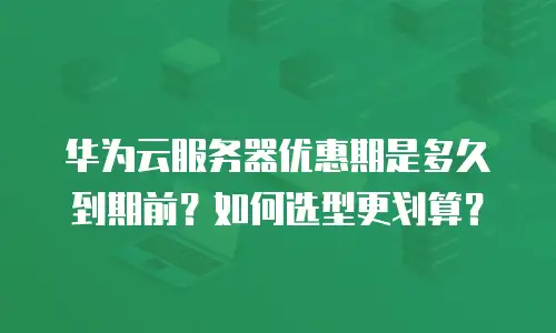 华为云服务器优惠期是多久到期前？如何选型更划算？