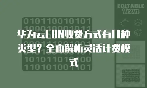 华为云CDN收费方式有几种类型？全面解析灵活计费模式