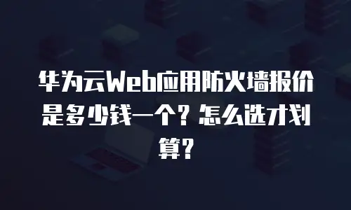 华为云Web应用防火墙报价是多少钱一个？怎么选才划算？