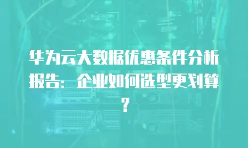 华为云大数据优惠条件分析报告：企业如何选型更划算？