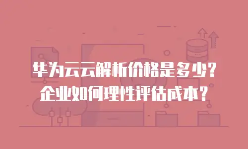 华为云云解析价格是多少？企业如何理性评估成本？