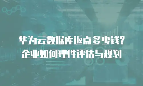 华为云数据库返点多少钱？企业如何理性评估与规划