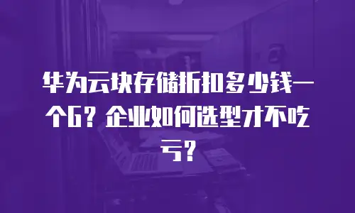 华为云块存储折扣多少钱一个G？企业如何选型才不吃亏？