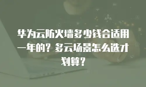 华为云防火墙多少钱合适用一年的？多云场景怎么选才划算？