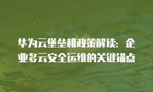 华为云堡垒机政策解读：企业多云安全运维的关键锚点
