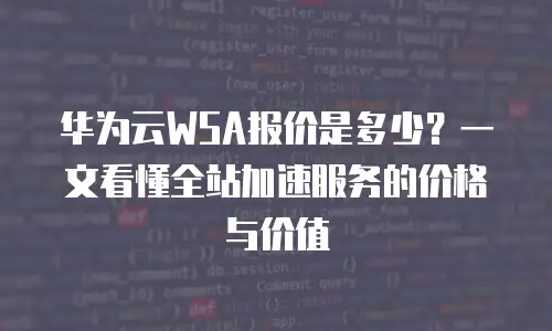 华为云WSA报价是多少？一文看懂全站加速服务的价格与价值