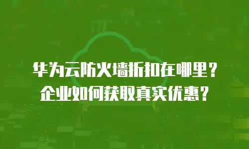 华为云防火墙折扣在哪里？企业如何获取真实优惠？