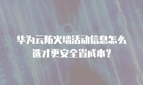 华为云防火墙活动信息怎么选才更安全省成本？