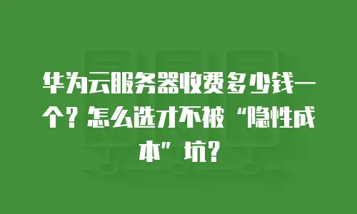 华为云服务器收费多少钱一个？怎么选才不被“隐性成本”坑？