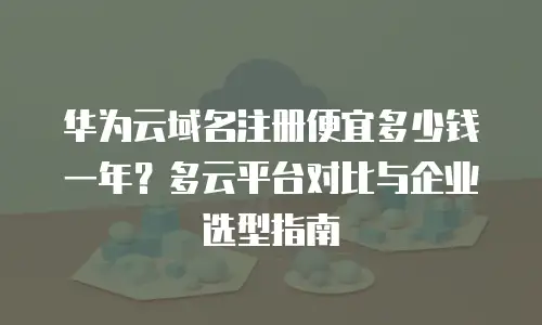 华为云域名注册便宜多少钱一年？多云平台对比与企业选型指南