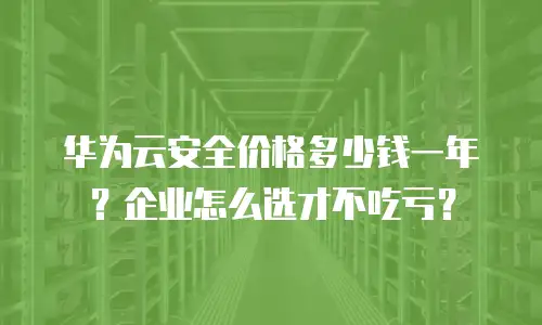 华为云安全价格多少钱一年？企业怎么选才不吃亏？