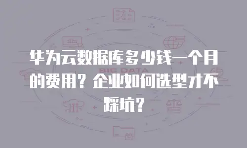 华为云数据库多少钱一个月的费用？企业如何选型才不踩坑？