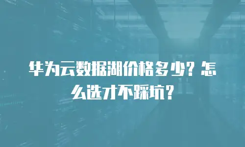 华为云数据湖价格多少？怎么选才不踩坑？