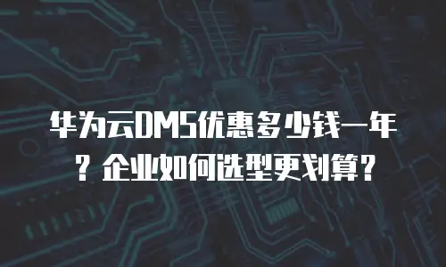 华为云DMS优惠多少钱一年？企业如何选型更划算？
