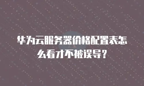 华为云服务器价格配置表怎么看才不被误导？