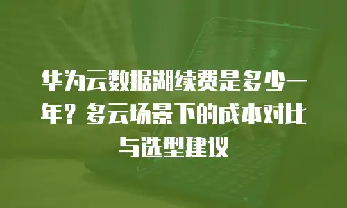 华为云数据湖续费是多少一年？多云场景下的成本对比与选型建议