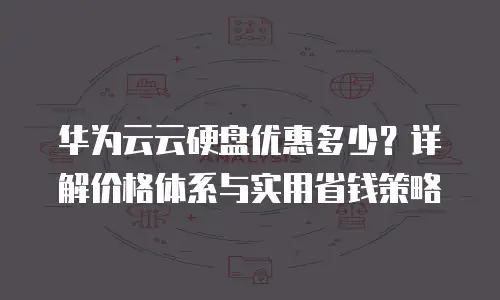 华为云云硬盘优惠多少？详解价格体系与实用省钱策略