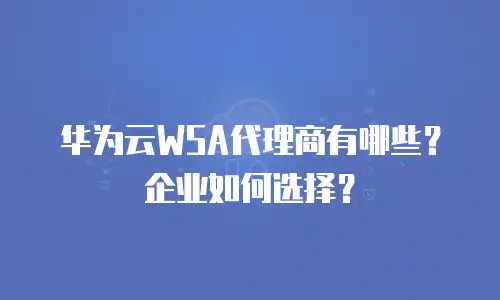 华为云WSA代理商有哪些？企业如何选择？