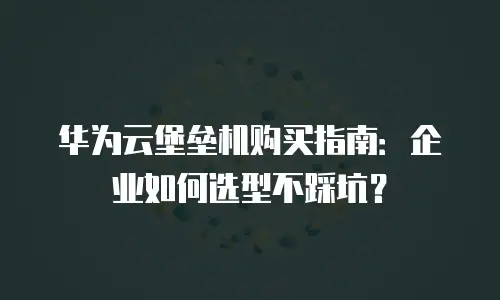 华为云堡垒机购买指南：企业如何选型不踩坑？