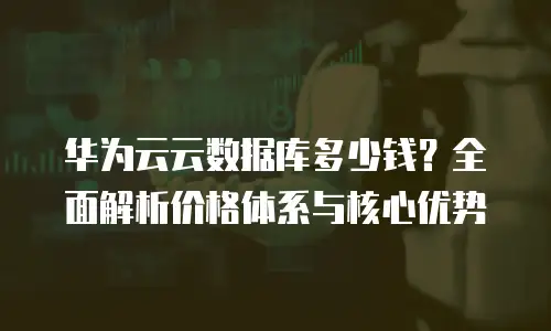 华为云云数据库多少钱？全面解析价格体系与核心优势