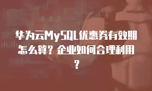 华为云MySQL优惠券有效期怎么算？企业如何合理利用？