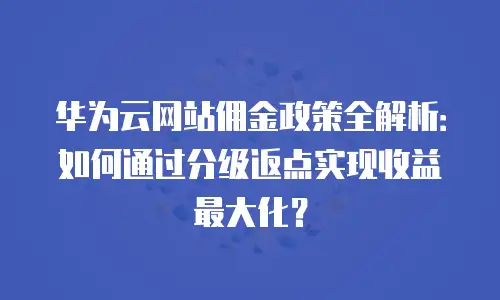 华为云网站佣金政策全解析：如何通过分级返点实现收益最大化？
