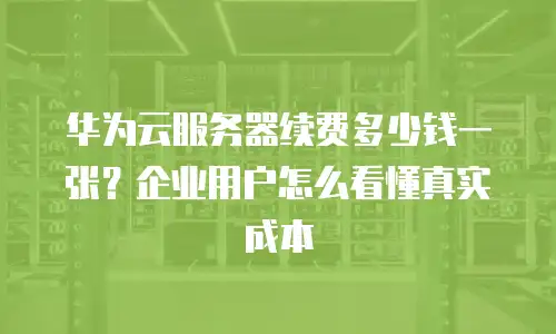 华为云服务器续费多少钱一张？企业用户怎么看懂真实成本