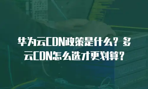 华为云CDN政策是什么？多云CDN怎么选才更划算？