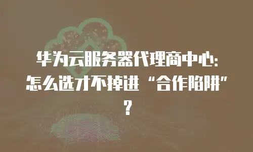 华为云服务器代理商中心：怎么选才不掉进&ldquo;合作陷阱&rdquo;？