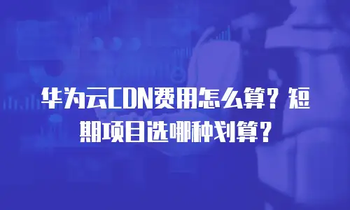华为云CDN费用怎么算？短期项目选哪种划算？