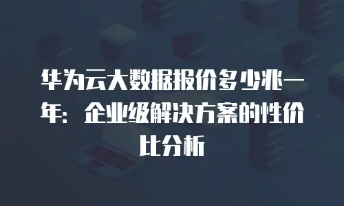 华为云大数据报价多少兆一年：企业级解决方案的性价比分析