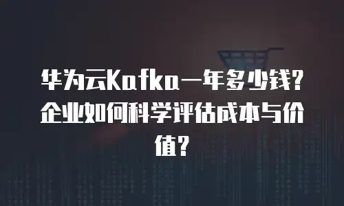 华为云Kafka一年多少钱？企业如何科学评估成本与价值？