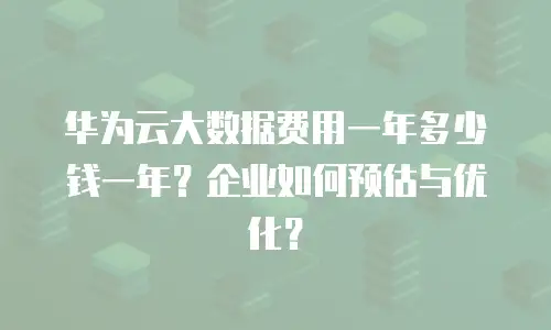 华为云大数据费用一年多少钱一年？企业如何预估与优化？
