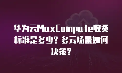 华为云MaxCompute收费标准是多少？多云场景如何决策？