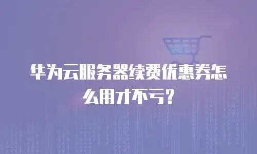 华为云服务器续费优惠券怎么用才不亏？