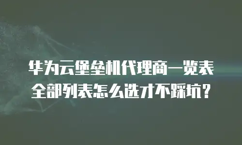 华为云堡垒机代理商一览表全部列表怎么选才不踩坑？