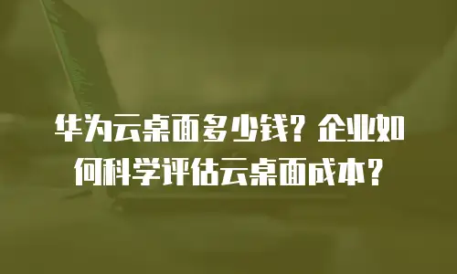 华为云桌面多少钱？企业如何科学评估云桌面成本？