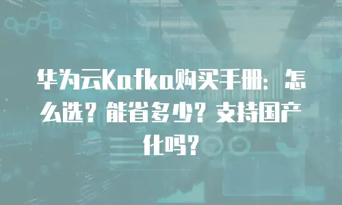 华为云Kafka购买手册：怎么选？能省多少？支持国产化吗？