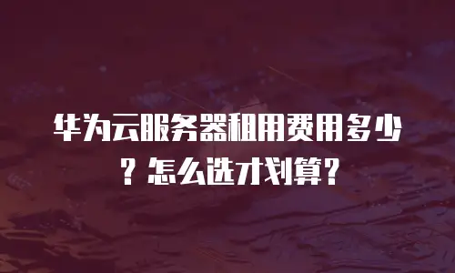 华为云服务器租用费用多少？怎么选才划算？