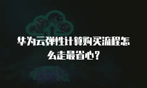 华为云弹性计算购买流程怎么走最省心？