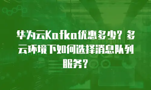 华为云Kafka优惠多少？多云环境下如何选择消息队列服务？
